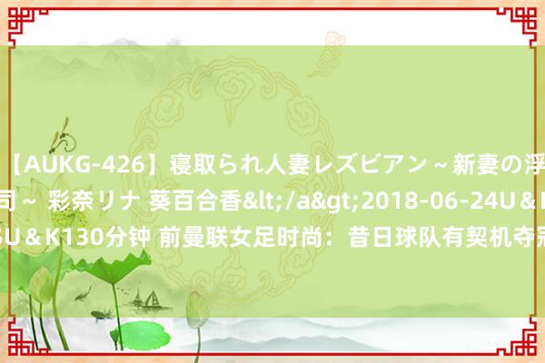 【AUKG-426】寝取られ人妻レズビアン～新妻の浮気相手は夫の上司～ 彩奈リナ 葵百合香</a>2018-06-24U＆K&$U＆K130分钟 前曼联女足时尚：昔日球队有契机夺冠，但格雷泽却说不在权略之内