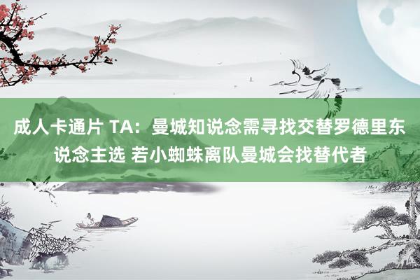 成人卡通片 TA：曼城知说念需寻找交替罗德里东说念主选 若小蜘蛛离队曼城会找替代者