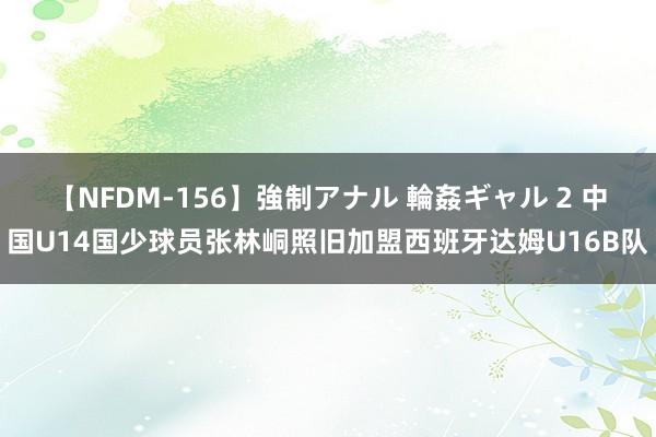 【NFDM-156】強制アナル 輪姦ギャル 2 中国U14国少球员张林峒照旧加盟西班牙达姆U16B队