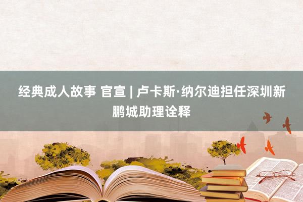 经典成人故事 官宣 | 卢卡斯·纳尔迪担任深圳新鹏城助理诠释