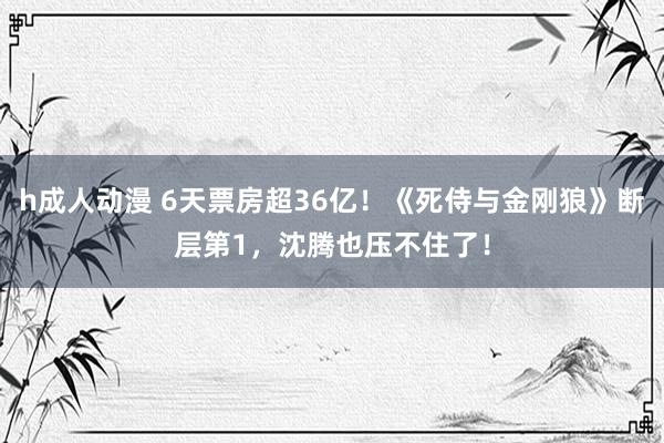 h成人动漫 6天票房超36亿！《死侍与金刚狼》断层第1，沈腾也压不住了！