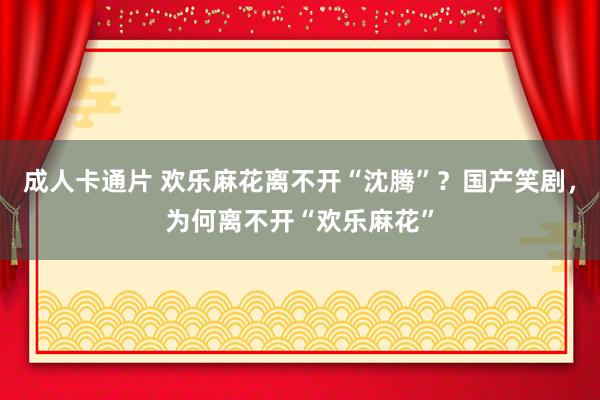 成人卡通片 欢乐麻花离不开“沈腾”？国产笑剧，为何离不开“欢乐麻花”