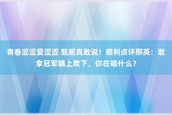 青春涩涩爱涩涩 甄妮真敢说！顺利点评那英：敢拿冠军瞒上欺下，你在唱什么？