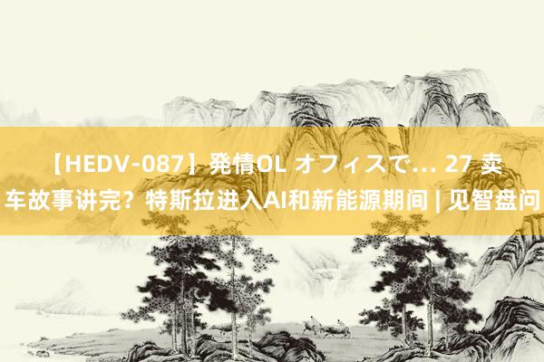 【HEDV-087】発情OL オフィスで… 27 卖车故事讲完？特斯拉进入AI和新能源期间 | 见智盘问