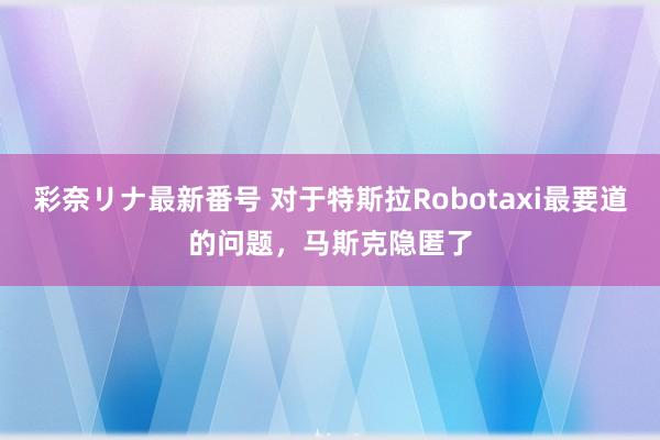 彩奈リナ最新番号 对于特斯拉Robotaxi最要道的问题，马斯克隐匿了