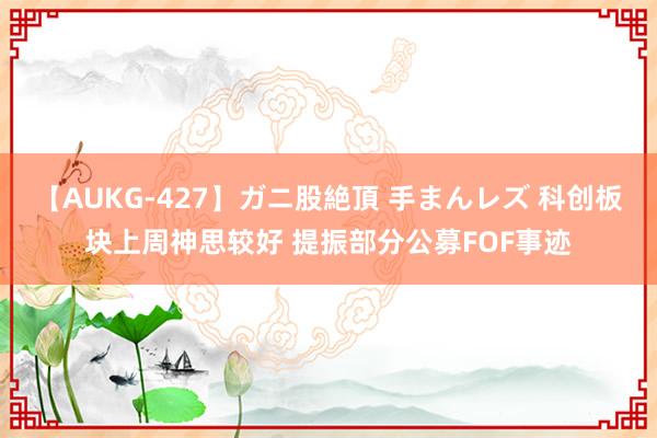 【AUKG-427】ガニ股絶頂 手まんレズ 科创板块上周神思较好 提振部分公募FOF事迹