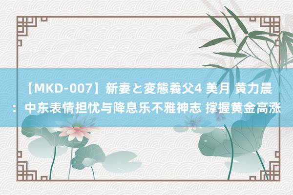 【MKD-007】新妻と変態義父4 美月 黄力晨：中东表情担忧与降息乐不雅神志 撑握黄金高涨