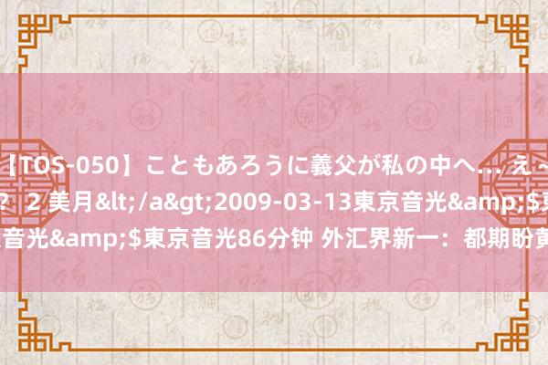 【TOS-050】こともあろうに義父が私の中へ… え～中出しなのぉ～！？ 2 美月</a>2009-03-13東京音光&$東京音光86分钟 外汇界新一：都期盼黄金涨呢是吧？