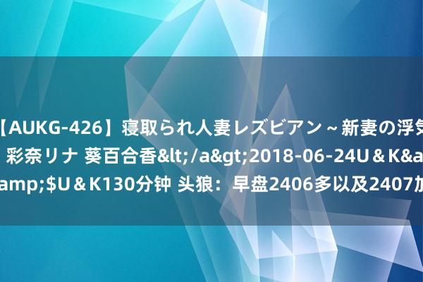 【AUKG-426】寝取られ人妻レズビアン～新妻の浮気相手は夫の上司～ 彩奈リナ 葵百合香</a>2018-06-24U＆K&$U＆K130分钟 头狼：早盘2406多以及2407加仓多，链接纳割一波