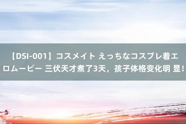 【DSI-001】コスメイト えっちなコスプレ着エロムービー 三伏天才煮了3天，孩子体格变化明 显！