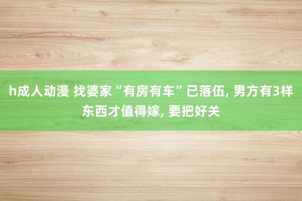 h成人动漫 找婆家“有房有车”已落伍, 男方有3样东西才值得嫁, 要把好关