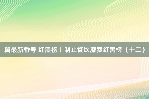 翼最新番号 红黑榜丨制止餐饮糜费红黑榜（十二）