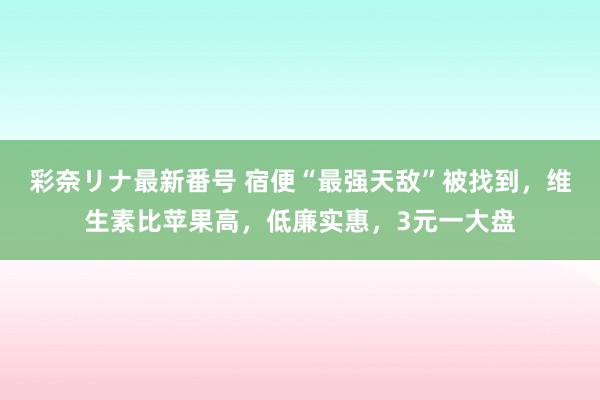 彩奈リナ最新番号 宿便“最强天敌”被找到，维生素比苹果高，低廉实惠，3元一大盘