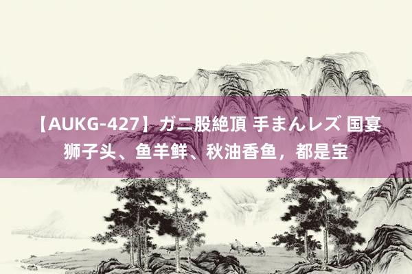 【AUKG-427】ガニ股絶頂 手まんレズ 国宴狮子头、鱼羊鲜、秋油香鱼，都是宝