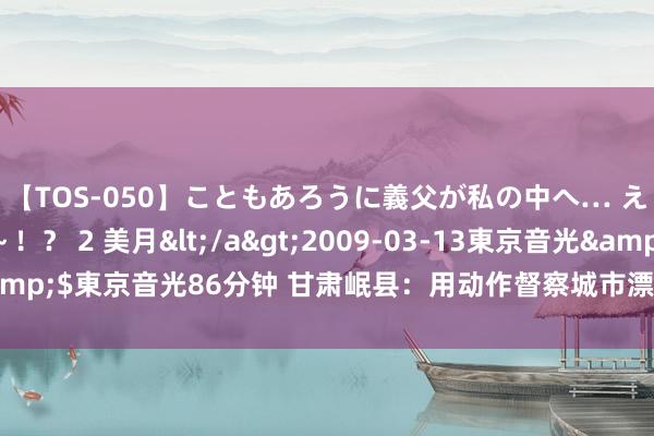 【TOS-050】こともあろうに義父が私の中へ… え～中出しなのぉ～！？ 2 美月</a>2009-03-13東京音光&$東京音光86分钟 甘肃岷县：用动作督察城市漂后  助力迈向