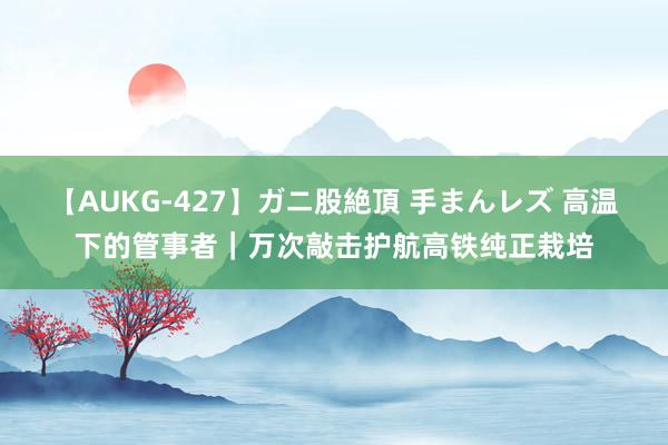 【AUKG-427】ガニ股絶頂 手まんレズ 高温下的管事者｜万次敲击护航高铁纯正栽培