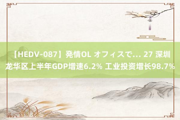 【HEDV-087】発情OL オフィスで… 27 深圳龙华区上半年GDP增速6.2% 工业投资增长98.7%