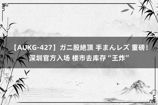 【AUKG-427】ガニ股絶頂 手まんレズ 重磅！深圳官方入场 楼市去库存“王炸”