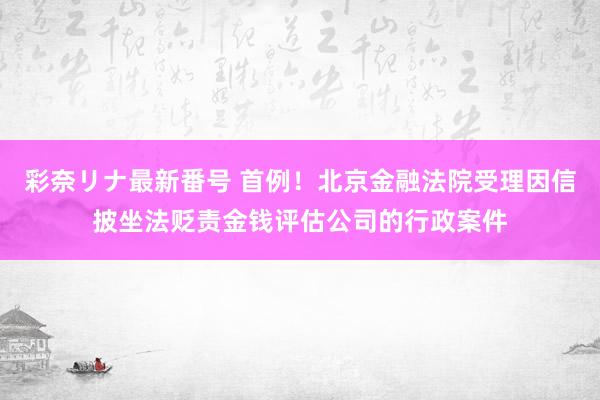 彩奈リナ最新番号 首例！北京金融法院受理因信披坐法贬责金钱评估公司的行政案件