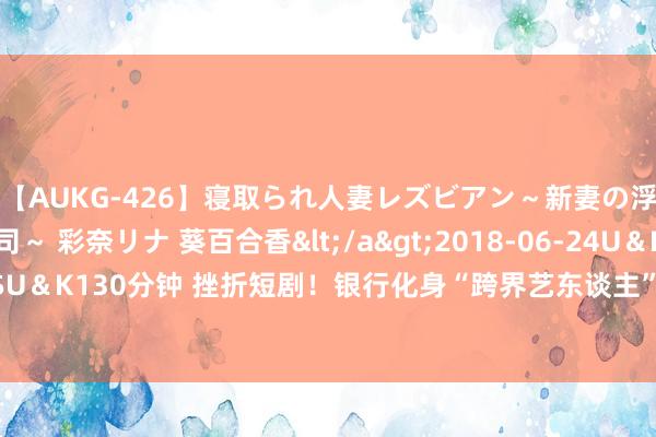 【AUKG-426】寝取られ人妻レズビアン～新妻の浮気相手は夫の上司～ 彩奈リナ 葵百合香</a>2018-06-24U＆K&$U＆K130分钟 挫折短剧！银行化身“跨界艺东谈主”，攻略“Z世代”还有哪些可能