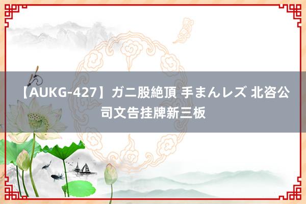 【AUKG-427】ガニ股絶頂 手まんレズ 北咨公司文告挂牌新三板