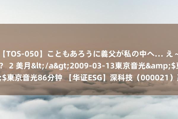 【TOS-050】こともあろうに義父が私の中へ… え～中出しなのぉ～！？ 2 美月</a>2009-03-13東京音光&$東京音光86分钟 【华证ESG】深科技（000021）赢得A评级，行业名挨次1