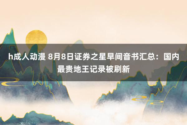 h成人动漫 8月8日证券之星早间音书汇总：国内最贵地王记录被刷新