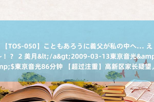 【TOS-050】こともあろうに義父が私の中へ… え～中出しなのぉ～！？ 2 美月</a>2009-03-13東京音光&$東京音光86分钟 【超过注重】高新区家长疑望，入托入学这个事得先办！