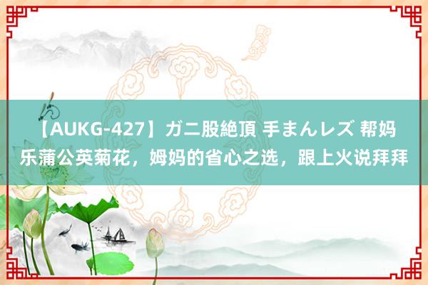 【AUKG-427】ガニ股絶頂 手まんレズ 帮妈乐蒲公英菊花，姆妈的省心之选，跟上火说拜拜