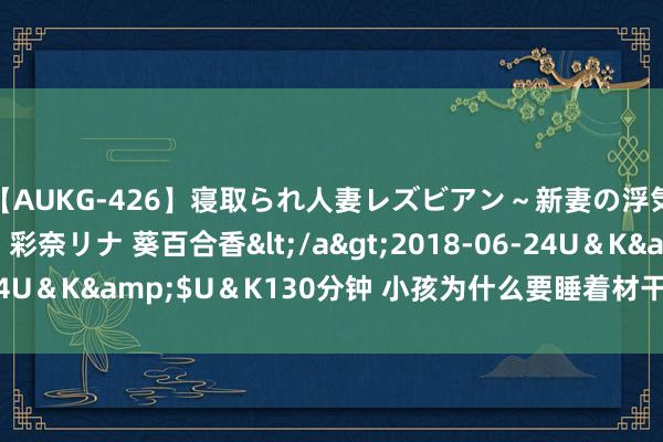 【AUKG-426】寝取られ人妻レズビアン～新妻の浮気相手は夫の上司～ 彩奈リナ 葵百合香</a>2018-06-24U＆K&$U＆K130分钟 小孩为什么要睡着材干进行CT查验？