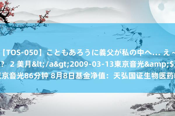 【TOS-050】こともあろうに義父が私の中へ… え～中出しなのぉ～！？ 2 美月</a>2009-03-13東京音光&$東京音光86分钟 8月8日基金净值：天弘国证生物医药ETF最新净值0.346，跌0.4%