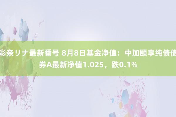 彩奈リナ最新番号 8月8日基金净值：中加颐享纯债债券A最新净值1.025，跌0.1%