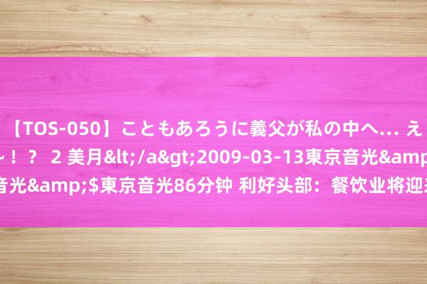 【TOS-050】こともあろうに義父が私の中へ… え～中出しなのぉ～！？ 2 美月</a>2009-03-13東京音光&$東京音光86分钟 利好头部：餐饮业将迎来更多策略性补贴