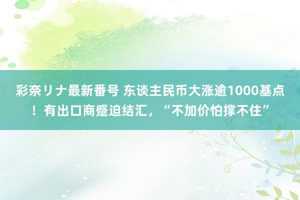 彩奈リナ最新番号 东谈主民币大涨逾1000基点！有出口商蹙迫结汇，“不加价怕撑不住”