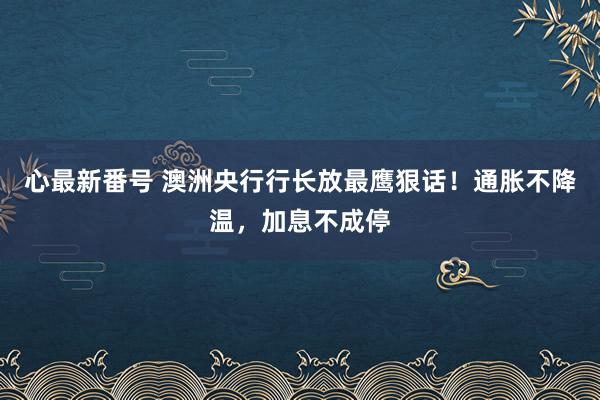 心最新番号 澳洲央行行长放最鹰狠话！通胀不降温，加息不成停