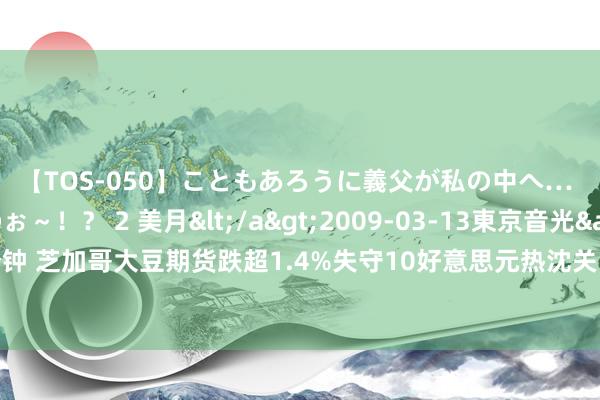 【TOS-050】こともあろうに義父が私の中へ… え～中出しなのぉ～！？ 2 美月</a>2009-03-13東京音光&$東京音光86分钟 芝加哥大豆期货跌超1.4%失守10好意思元热沈关隘，好意思国农业部瞻望成绩量/亩产将创历史新高，巴西严寒提振咖啡