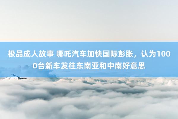 极品成人故事 哪吒汽车加快国际彭胀，认为1000台新车发往东南亚和中南好意思