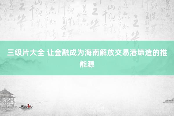 三级片大全 让金融成为海南解放交易港缔造的推能源