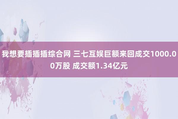 我想要插插插综合网 三七互娱巨额来回成交1000.00万股 成交额1.34亿元