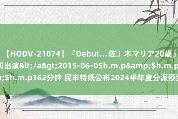 【HODV-21074】『Debut…佐々木マリア20歳』 現役女子大生AV初出演</a>2015-06-05h.m.p&$h.m.p162分钟 民丰特纸公布2024半年度分派预案