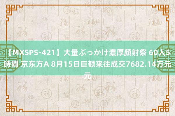 【MXSPS-421】大量ぶっかけ濃厚顔射祭 60人5時間 京东方A 8月15日巨额来往成交7682.14万元