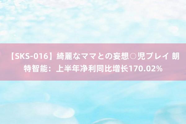 【SKS-016】綺麗なママとの妄想○児プレイ 朗特智能：上半年净利同比增长170.02%