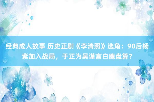 经典成人故事 历史正剧《李清照》选角：90后杨紫加入战局，于正为吴谨言白鹿盘算？