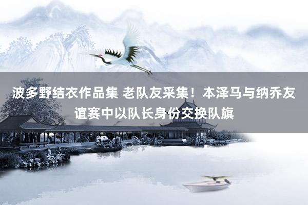 波多野结衣作品集 老队友采集！本泽马与纳乔友谊赛中以队长身份交换队旗