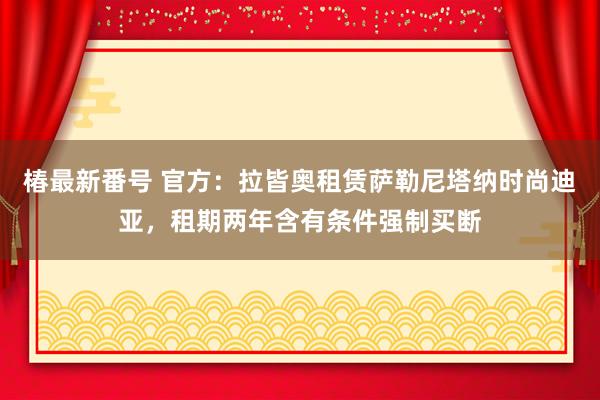 椿最新番号 官方：拉皆奥租赁萨勒尼塔纳时尚迪亚，租期两年含有条件强制买断