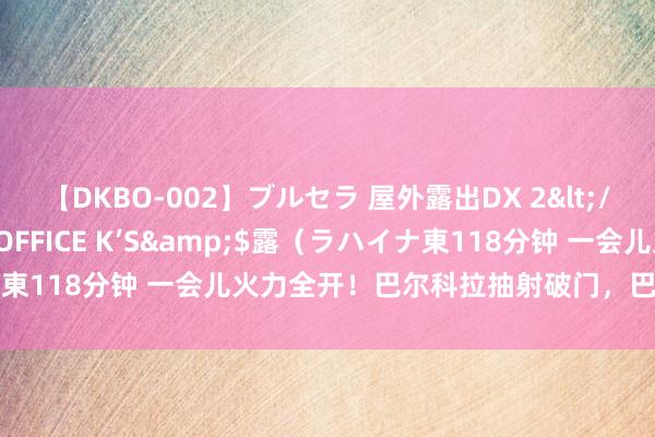 【DKBO-002】ブルセラ 屋外露出DX 2</a>2006-03-16OFFICE K’S&$露（ラハイナ東118分钟 一会儿火力全开！巴尔科拉抽射破门，巴黎两分钟连入2球