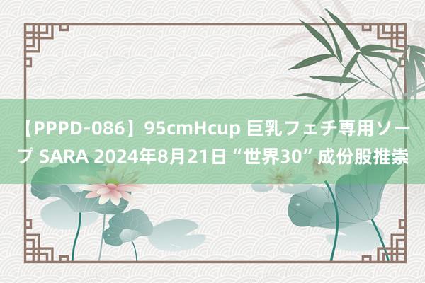 【PPPD-086】95cmHcup 巨乳フェチ専用ソープ SARA 2024年8月21日“世界30”成份股推崇