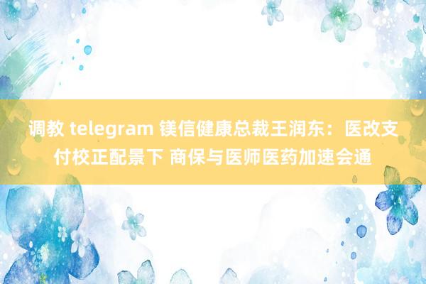 调教 telegram 镁信健康总裁王润东：医改支付校正配景下 商保与医师医药加速会通