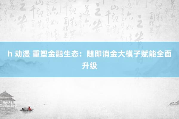 h 动漫 重塑金融生态：随即消金大模子赋能全面升级