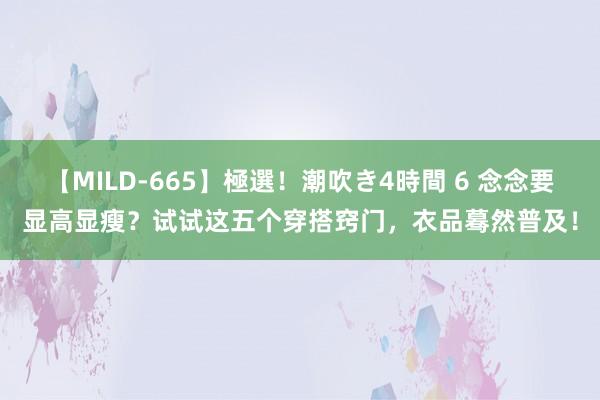 【MILD-665】極選！潮吹き4時間 6 念念要显高显瘦？试试这五个穿搭窍门，衣品蓦然普及！